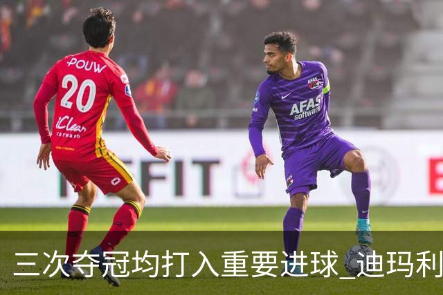三次夺冠均打入重要进球 迪玛利亚堪称阿根廷福将